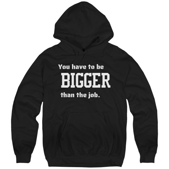 YOU HAVE TO BE BIGGER THAN THE JOB YOU HAVE TO BE BIGGER THAN THE JOB